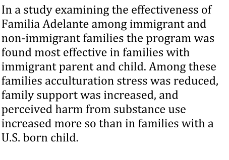 In a study examining the effectiveness of Familia Adelante among immigrant and non-immigrant families the program was found most effective in families with immigrant parent and child. Among these families acculturation stress was reduced, family support was increased, and perceived harm from substance use increased more so than in families with a U.S. born child.