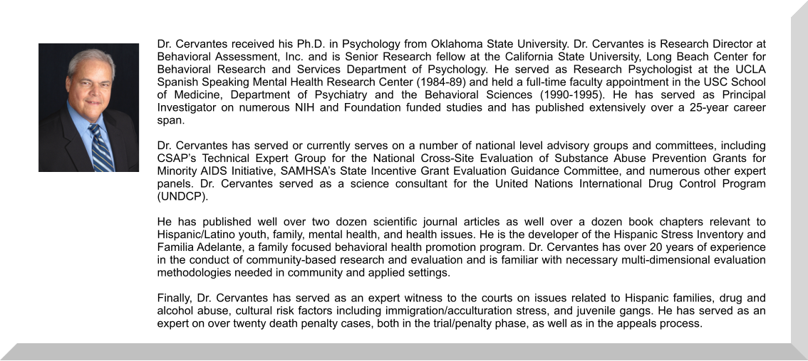 Dr. Cervantes received his Ph.D. in Psychology from Oklahoma State University. Dr. Cervantes is Research Director at Behavioral Assessment, Inc. and is Senior Research fellow at the California State University, Long Beach Center for Behavioral Research and Services Department of Psychology. He served as Research Psychologist at the UCLA Spanish Speaking Mental Health Research Center (1984-89) and held a full-time faculty appointment in the USC School of Medicine, Department of Psychiatry and the Behavioral Sciences (1990-1995). He has served as Principal Investigator on numerous NIH and Foundation funded studies and has published extensively over a 25-year career span.  Dr. Cervantes has served or currently serves on a number of national level advisory groups and committees, including CSAP’s Technical Expert Group for the National Cross-Site Evaluation of Substance Abuse Prevention Grants for Minority AIDS Initiative, SAMHSA’s State Incentive Grant Evaluation Guidance Committee, and numerous other expert panels. Dr. Cervantes served as a science consultant for the United Nations International Drug Control Program (UNDCP).   He has published well over two dozen scientific journal articles as well over a dozen book chapters relevant to Hispanic/Latino youth, family, mental health, and health issues. He is the developer of the Hispanic Stress Inventory and Familia Adelante, a family focused behavioral health promotion program. Dr. Cervantes has over 20 years of experience in the conduct of community-based research and evaluation and is familiar with necessary multi-dimensional evaluation methodologies needed in community and applied settings.  Finally, Dr. Cervantes has served as an expert witness to the courts on issues related to Hispanic families, drug and alcohol abuse, cultural risk factors including immigration/acculturation stress, and juvenile gangs. He has served as an expert on over twenty death penalty cases, both in the trial/penalty phase, as well as in the appeals process.